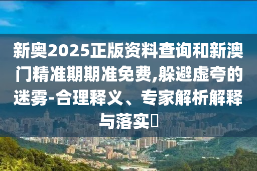 新奧2025正版資料查詢和新澳門精準期期準免費,躲避虛夸的迷霧-合理釋義、專家解析解釋與落實?