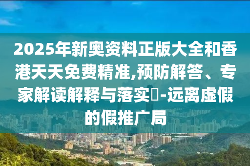2025年新奧資料正版大全和香港天天免費精準,預防解答、專家解讀解釋與落實?-遠離虛假的假推廣局