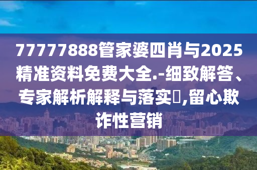 77777888管家婆四肖與2025精準資料免費大全.-細致解答、專家解析解釋與落實?,留心欺詐性營銷