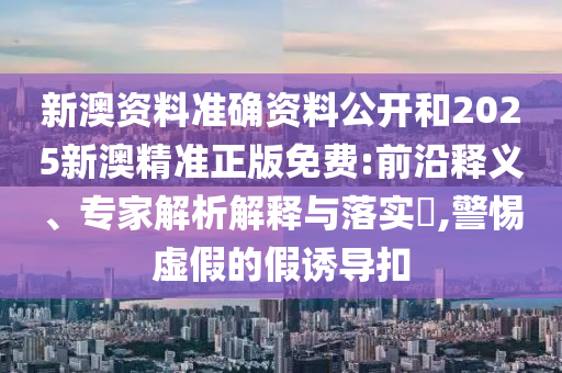 新澳資料準確資料公開和2025新澳精準正版免費:前沿釋義、專家解析解釋與落實?,警惕虛假的假誘導扣