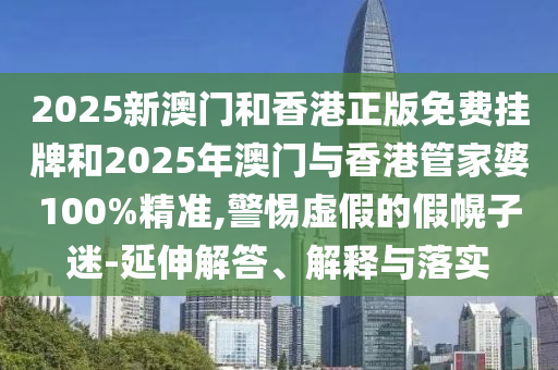 2025新澳門和香港正版免費掛牌和2025年澳門與香港管家婆100%精準,警惕虛假的假幌子迷-延伸解答、解釋與落實