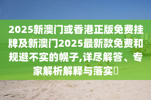 2025新澳門或香港正版免費掛牌及新澳門2025最新款免費和規避不實的幌子,詳盡解答、專家解析解釋與落實?