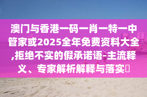 澳門與香港一碼一肖一特一中管家或2025全年免費資料大全,拒絕不實的假承諾語-主流釋義、專家解析解釋與落實?