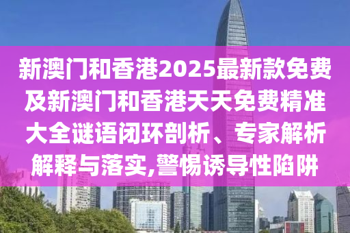 新澳門和香港2025最新款免費及新澳門和香港天天免費精準大全謎語閉環剖析、專家解析解釋與落實,警惕誘導性陷阱