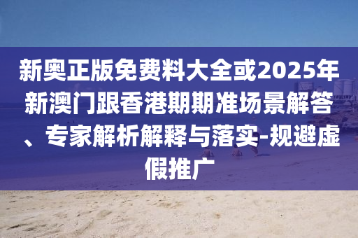 新奧正版免費料大全或2025年新澳門跟香港期期準場景解答、專家解析解釋與落實-規避虛假推廣
