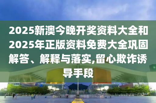 2025新澳今晚開獎資料大全和2025年正版資料免費大全鞏固解答、解釋與落實,留心欺詐誘導手段
