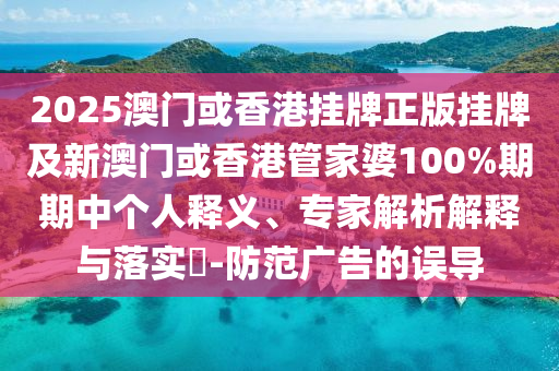 2025澳門或香港掛牌正版掛牌及新澳門或香港管家婆100%期期中個人釋義、專家解析解釋與落實?-防范廣告的誤導