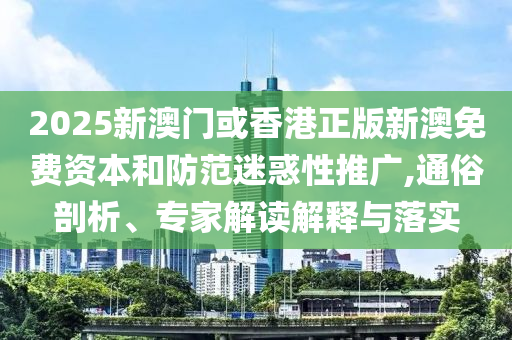 2025新澳門或香港正版新澳免費資本和防范迷惑性推廣,通俗剖析、專家解讀解釋與落實