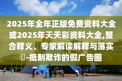 2025年全年正版免費資料大全或2025年天天彩資料大全,整合釋義、專家解讀解釋與落實?-抵制欺詐的假廣告圈
