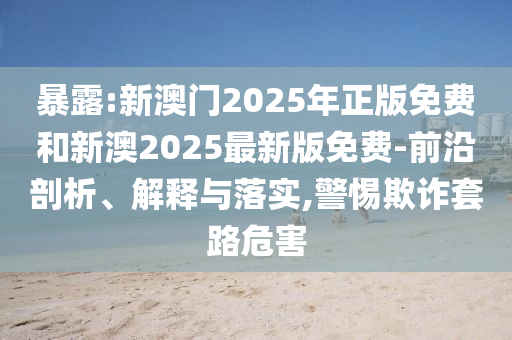 暴露:新澳門2025年正版免費和新澳2025最新版免費-前沿剖析、解釋與落實,警惕欺詐套路危害
