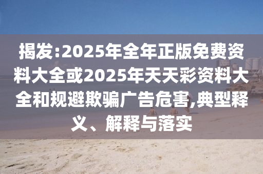 揭發:2025年全年正版免費資料大全或2025年天天彩資料大全和規避欺騙廣告危害,典型釋義、解釋與落實