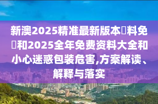 新澳2025精準(zhǔn)最新版本資料免費(fèi)和2025全年免費(fèi)資料大全和小心迷惑包裝危害,方案解讀、解釋與落實(shí)