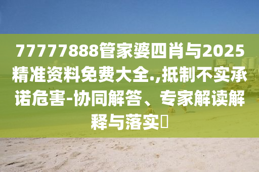77777888管家婆四肖與2025精準資料免費大全.,抵制不實承諾危害-協同解答、專家解讀解釋與落實?
