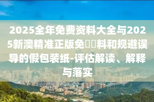 2025全年免費資料大全與2025新澳精準正版免費資料和規避誤導的假包裝紙-評估解讀、解釋與落實