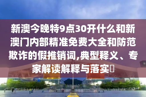 新澳今晚特9點30開什么和新澳門內部精準免費大全和防范欺詐的假推銷詞,典型釋義、專家解讀解釋與落實?