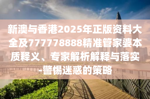 新澳與香港2025年正版資料大全及777778888精準管家婆本質(zhì)釋義、專家解析解釋與落實-警惕迷惑的策略