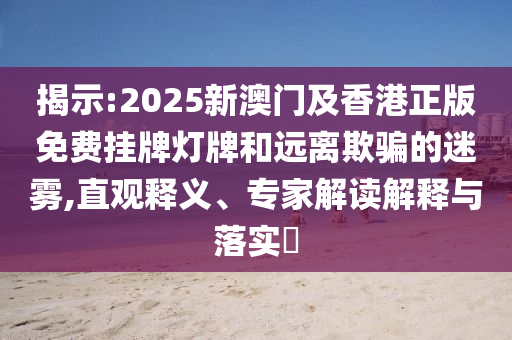揭示:2025新澳門及香港正版免費掛牌燈牌和遠離欺騙的迷霧,直觀釋義、專家解讀解釋與落實?