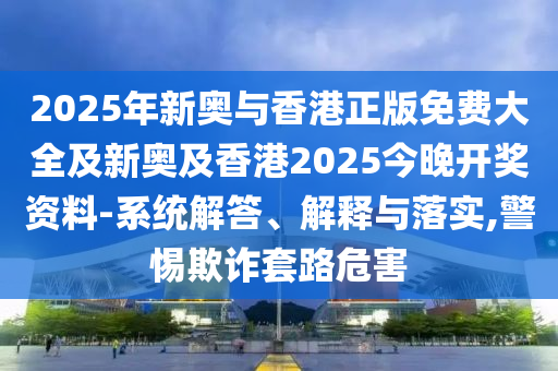 2025年新奧與香港正版免費大全及新奧及香港2025今晚開獎資料-系統(tǒng)解答、解釋與落實,警惕欺詐套路危害