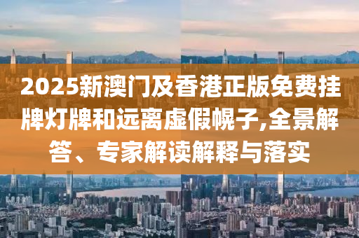 2025新澳門及香港正版免費掛牌燈牌和遠離虛假幌子,全景解答、專家解讀解釋與落實