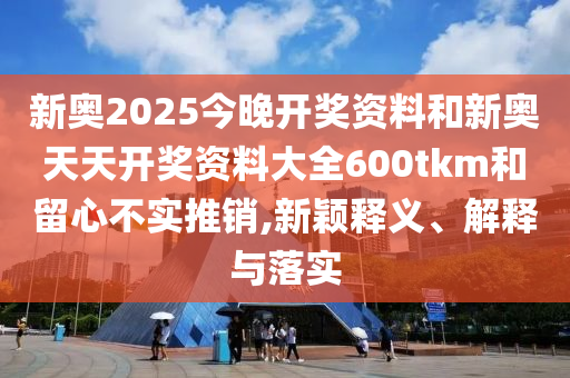 新奧2025今晚開獎(jiǎng)資料和新奧天天開獎(jiǎng)資料大全600tkm和留心不實(shí)推銷,新穎釋義、解釋與落實(shí)