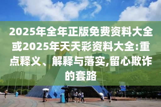2025年全年正版免費資料大全或2025年天天彩資料大全:重點釋義、解釋與落實,留心欺詐的套路