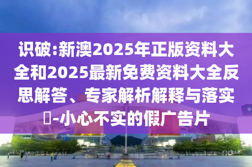 識破:新澳2025年正版資料大全和2025最新免費資料大全反思解答、專家解析解釋與落實?-小心不實的假廣告片