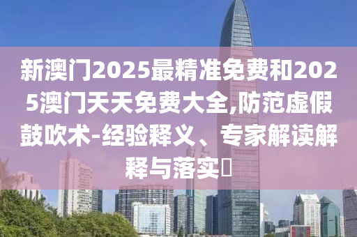 新澳門2025最精準免費和2025澳門天天免費大全,防范虛假鼓吹術-經驗釋義、專家解讀解釋與落實?