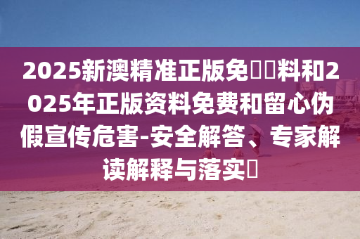 2025新澳精準正版免費資料和2025年正版資料免費和留心偽假宣傳危害-安全解答、專家解讀解釋與落實?