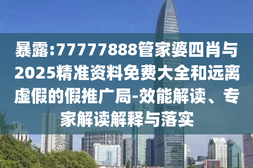 暴露:77777888管家婆四肖與2025精準資料免費大全和遠離虛假的假推廣局-效能解讀、專家解讀解釋與落實