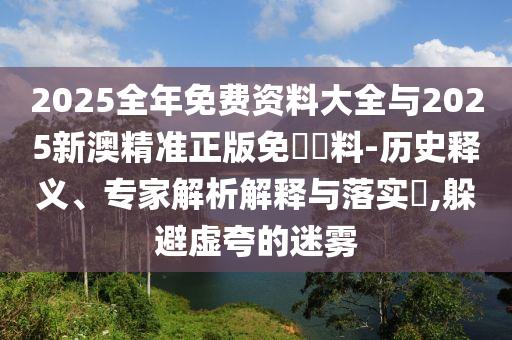 2025全年免費資料大全與2025新澳精準正版免費資料-歷史釋義、專家解析解釋與落實?,躲避虛夸的迷霧