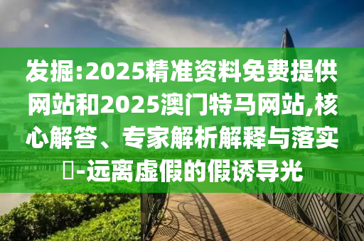 發掘:2025精準資料免費提供網站和2025澳門特馬網站,核心解答、專家解析解釋與落實?-遠離虛假的假誘導光