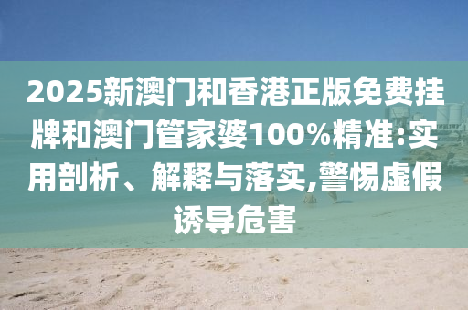 2025新澳門和香港正版免費(fèi)掛牌和澳門管家婆100%精準(zhǔn):實(shí)用剖析、解釋與落實(shí),警惕虛假誘導(dǎo)危害
