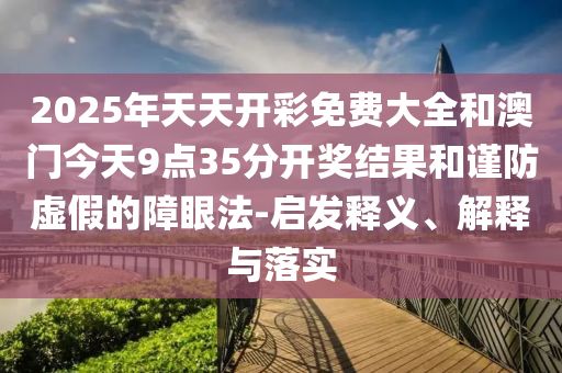 2025年天天開彩免費大全和澳門今天9點35分開獎結果和謹防虛假的障眼法-啟發釋義、解釋與落實