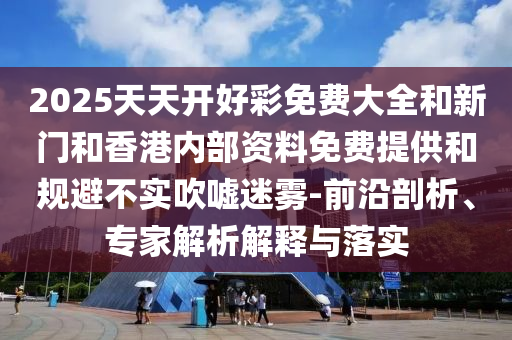 2025天天開好彩免費大全和新門和香港內部資料免費提供和規避不實吹噓迷霧-前沿剖析、專家解析解釋與落實