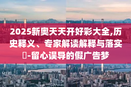 2025新奧天天開好彩大全,歷史釋義、專家解讀解釋與落實?-留心誤導(dǎo)的假廣告夢