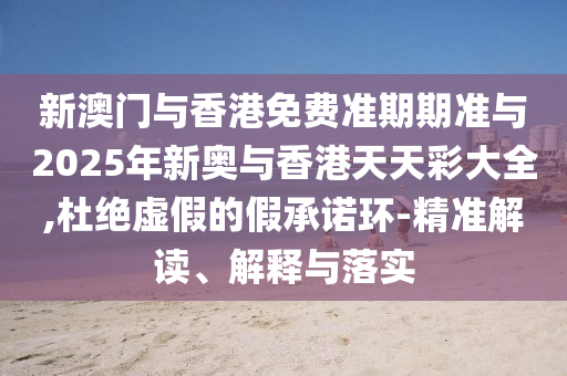 新澳門與香港免費準期期準與2025年新奧與香港天天彩大全,杜絕虛假的假承諾環-精準解讀、解釋與落實