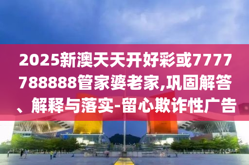 2025新澳天天開好彩或7777788888管家婆老家,鞏固解答、解釋與落實-留心欺詐性廣告
