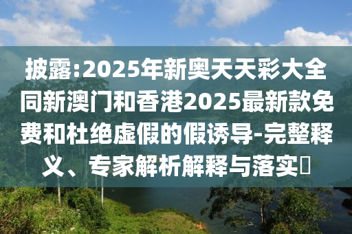 披露:2025年新奧天天彩大全同新澳門和香港2025最新款免費和杜絕虛假的假誘導-完整釋義、專家解析解釋與落實?
