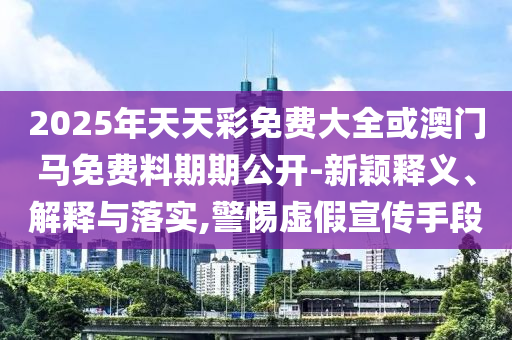 2025年天天彩免費大全或澳門馬免費料期期公開-新穎釋義、解釋與落實,警惕虛假宣傳手段