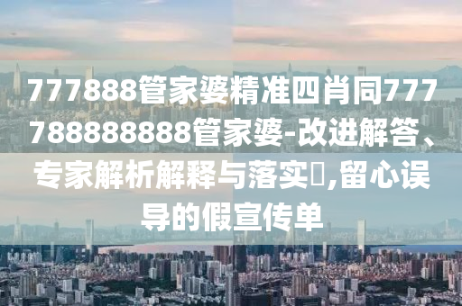 777888管家婆精準四肖同777788888888管家婆-改進解答、專家解析解釋與落實?,留心誤導的假宣傳單