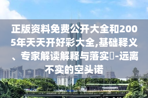 正版資料免費公開大全和2005年天天開好彩大全,基礎釋義、專家解讀解釋與落實?-遠離不實的空頭諾