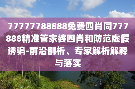 77777788888免費四肖同777888精準管家婆四肖和防范虛假誘騙-前沿剖析、專家解析解釋與落實