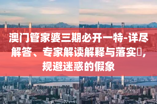 澳門管家婆三期必開一特-詳盡解答、專家解讀解釋與落實?,規避迷惑的假象