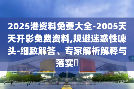 2025港資料免費大全-2005天天開彩免費資料,規避迷惑性噱頭-細致解答、專家解析解釋與落實?