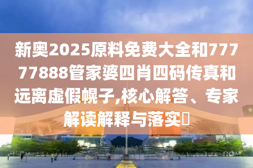 新奧2025原料免費大全和77777888管家婆四肖四碼傳真和遠離虛假幌子,核心解答、專家解讀解釋與落實?