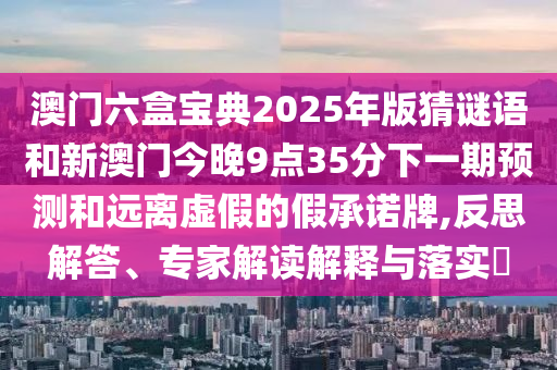 澳門六盒寶典2025年版猜謎語和新澳門今晚9點(diǎn)35分下一期預(yù)測(cè)和遠(yuǎn)離虛假的假承諾牌,反思解答、專家解讀解釋與落實(shí)?