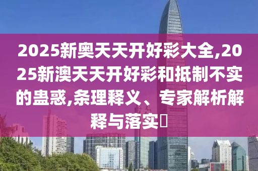 2025新奧天天開好彩大全,2025新澳天天開好彩和抵制不實的蠱惑,條理釋義、專家解析解釋與落實?