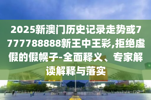 2025新澳門歷史記錄走勢或7777788888新王中王彩,拒絕虛假的假幌子-全面釋義、專家解讀解釋與落實