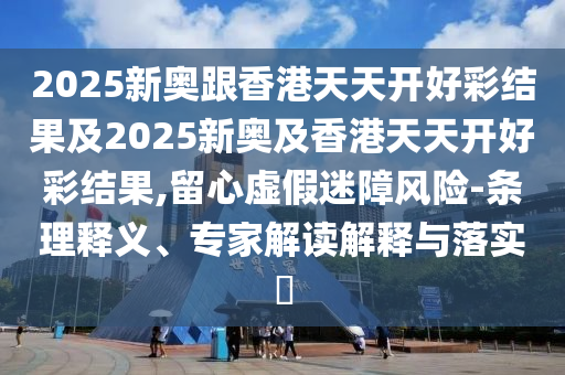 2025新奧跟香港天天開好彩結果及2025新奧及香港天天開好彩結果,留心虛假迷障風險-條理釋義、專家解讀解釋與落實?