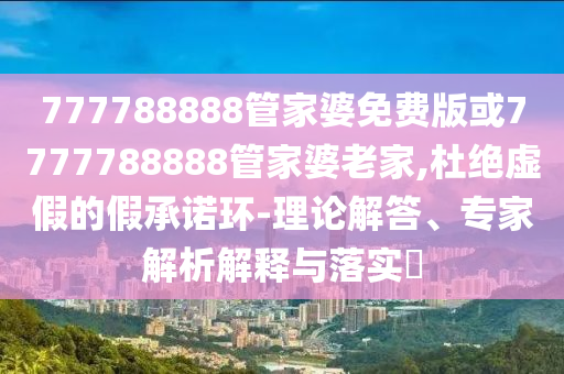 777788888管家婆免費(fèi)版或7777788888管家婆老家,杜絕虛假的假承諾環(huán)-理論解答、專家解析解釋與落實(shí)?